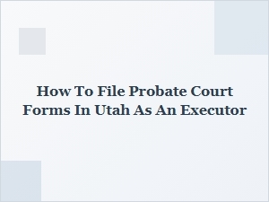 How to File Probate Court Forms in Utah as an Executor